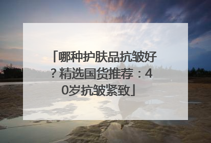 哪种护肤品抗皱好？精选国货推荐：40岁抗皱紧致