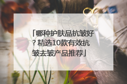 哪种护肤品抗皱好？精选10款有效抗皱去皱产品推荐