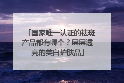 国家唯一认证的祛斑产品都有哪个？层层透亮的美白护肤品