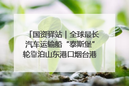 国资驿站｜全球最长汽车运输船“泰斯堡”轮靠泊山东港口烟台港；渤海最大油气平台完成浮托安装