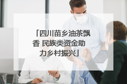 四川苗乡油茶飘香 民族类资金助力乡村振兴