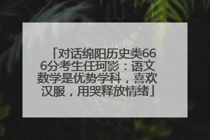 对话绵阳历史类666分考生任珂影：语文数学是优势学科，喜欢汉服，用哭释放情绪