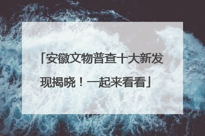 安徽文物普查十大新发现揭晓！一起来看看