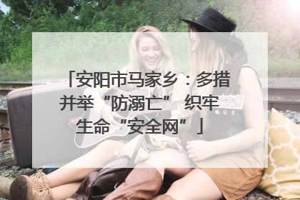 安阳市马家乡：多措并举“防溺亡” 织牢生命“安全网”