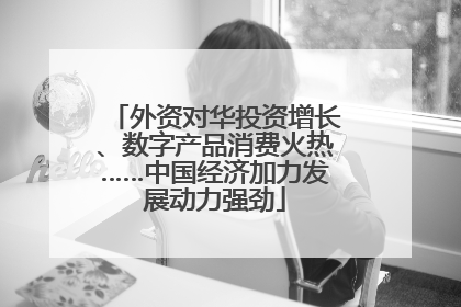 外资对华投资增长、数字产品消费火热……中国经济加力发展动力强劲