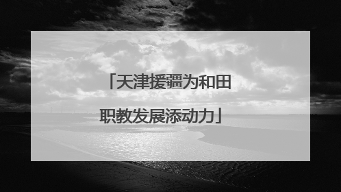 天津援疆为和田职教发展添动力