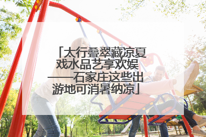 太行叠翠藏凉夏 戏水品艺享欢娱——石家庄这些出游地可消暑纳凉