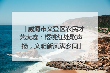 威海市文登区农民才艺大赛：樱桃红处歌声扬，文明新风满乡间