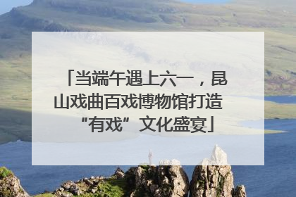 当端午遇上六一，昆山戏曲百戏博物馆打造“有戏”文化盛宴