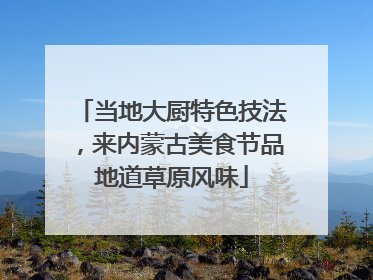 当地大厨特色技法，来内蒙古美食节品地道草原风味