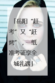 岳阳“赶考”又“赶烤”，一纸准考证享全城礼遇