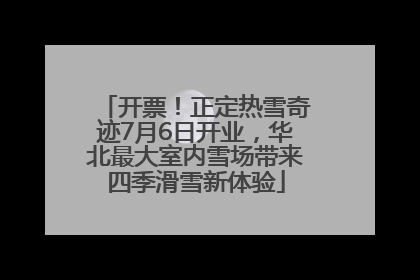 开票！正定热雪奇迹7月6日开业，华北最大室内雪场带来四季滑雪新体验