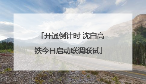开通倒计时 沈白高铁今日启动联调联试