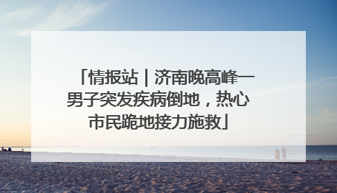 情报站｜济南晚高峰一男子突发疾病倒地，热心市民跪地接力施救