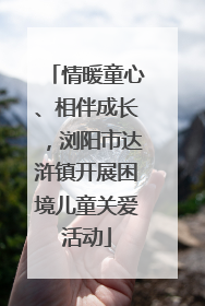 情暖童心、相伴成长，浏阳市达浒镇开展困境儿童关爱活动
