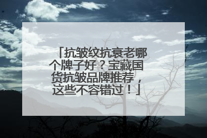 抗皱纹抗衰老哪个牌子好？宝藏国货抗皱品牌推荐，这些不容错过！