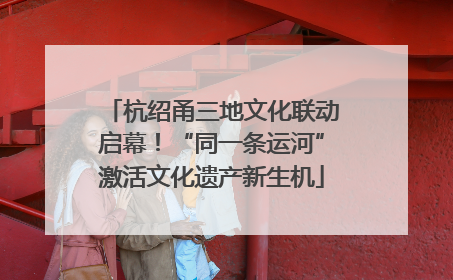 杭绍甬三地文化联动启幕！“同一条运河”激活文化遗产新生机