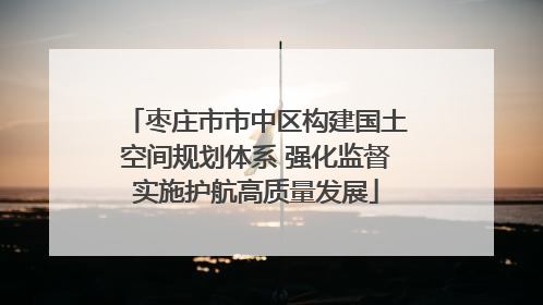 枣庄市市中区构建国土空间规划体系 强化监督实施护航高质量发展