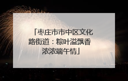 枣庄市市中区文化路街道：粽叶溢飘香 浓浓端午情