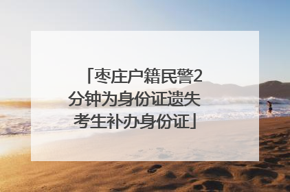 枣庄户籍民警2分钟为身份证遗失考生补办身份证