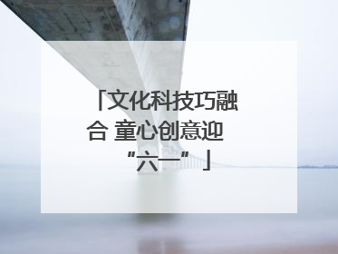 文化科技巧融合 童心创意迎“六一”