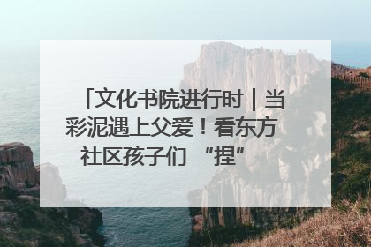 文化书院进行时｜当彩泥遇上父爱！看东方社区孩子们 “捏” 出心目中的爸爸