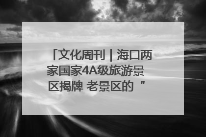文化周刊｜海口两家国家4A级旅游景区揭牌 老景区的“焕新”密码