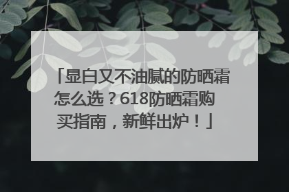显白又不油腻的防晒霜怎么选？618防晒霜购买指南，新鲜出炉！