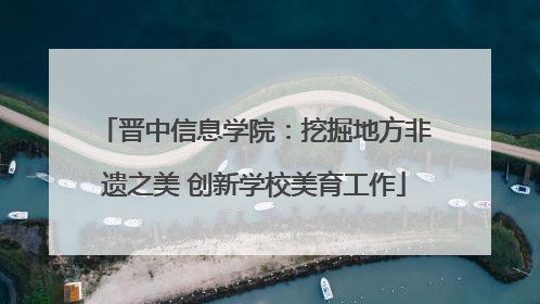 晋中信息学院：挖掘地方非遗之美 创新学校美育工作