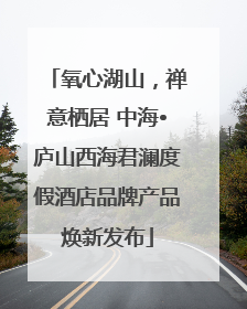 氧心湖山，禅意栖居 中海•庐山西海君澜度假酒店品牌产品焕新发布