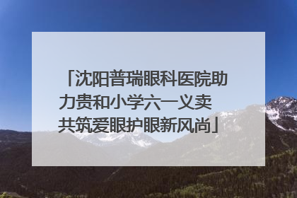 沈阳普瑞眼科医院助力贵和小学六一义卖 共筑爱眼护眼新风尚