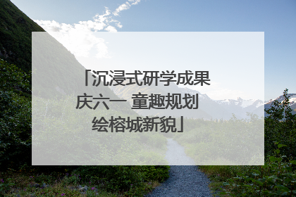 沉浸式研学成果庆六一 童趣规划绘榕城新貌