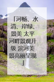 河畅、水清、岸绿、景美 太平河畔景观升级 滨河美景亮丽呈现