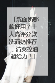 洗面奶哪款好用？十大高评分款洗面奶推荐，清爽控油超给力！