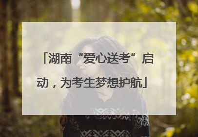 湖南“爱心送考”启动，为考生梦想护航