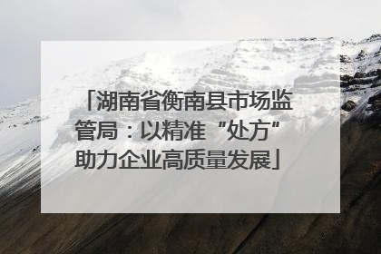 湖南省衡南县市场监管局：以精准“处方”助力企业高质量发展