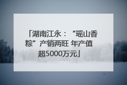 湖南江永：“瑶山香粽”产销两旺 年产值超5000万元