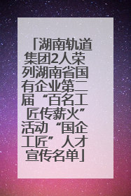 湖南轨道集团2人荣列湖南省国有企业第二届“百名工匠传薪火”活动“国企工匠”人才宣传名单