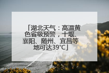 湖北天气：高温黄色省级预警，十堰、襄阳、随州、宜昌等地可达39℃