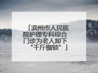 滨州市人民医院护理专科综合门诊为老人卸下“千斤枷锁”