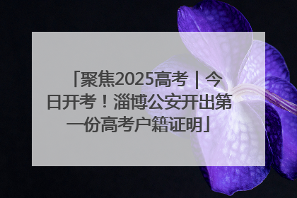 聚焦2025高考｜今日开考！淄博公安开出第一份高考户籍证明