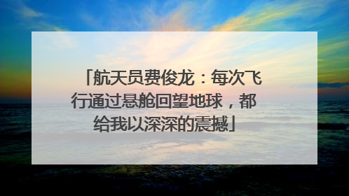 航天员费俊龙：每次飞行通过悬舱回望地球，都给我以深深的震撼