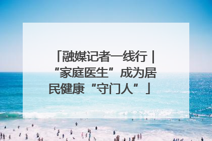 融媒记者一线行｜“家庭医生”成为居民健康“守门人”