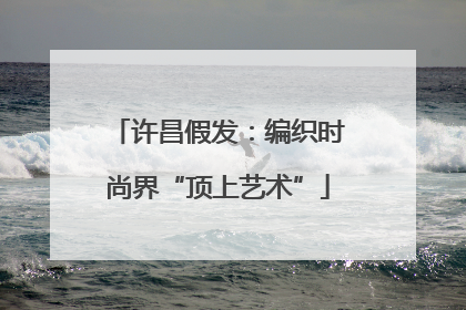 许昌假发：编织时尚界“顶上艺术”