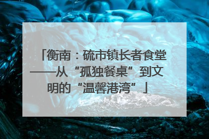 衡南：硫市镇长者食堂——从“孤独餐桌”到文明的“温馨港湾”