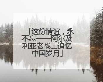 这份情谊，永不忘——阿尔及利亚老战士追忆中国岁月