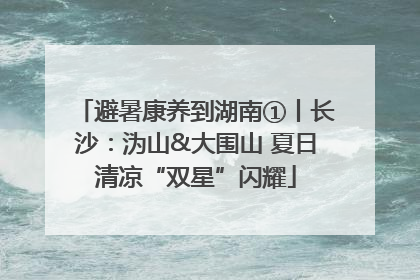 避暑康养到湖南①丨长沙：沩山&大围山 夏日清凉“双星”闪耀
