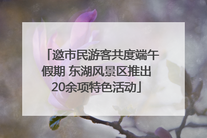 邀市民游客共度端午假期 东湖风景区推出20余项特色活动