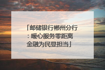 邮储银行郴州分行：暖心服务零距离 金融为民显担当