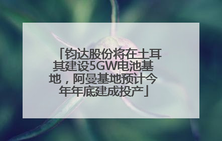 钧达股份将在土耳其建设5GW电池基地，阿曼基地预计今年年底建成投产